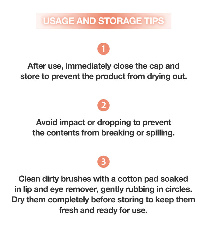 1. After use, immediately close the cap and store to prevent the product from drying out.
2. Avoid impact or dropping to prevent the contents from breaking or spilling.
3. Clean dirty brushes with a cotton pad soaked in lip and eye remover, gently rubbing in circles. Dry them completely before stroing to keep them fresh and ready for use.