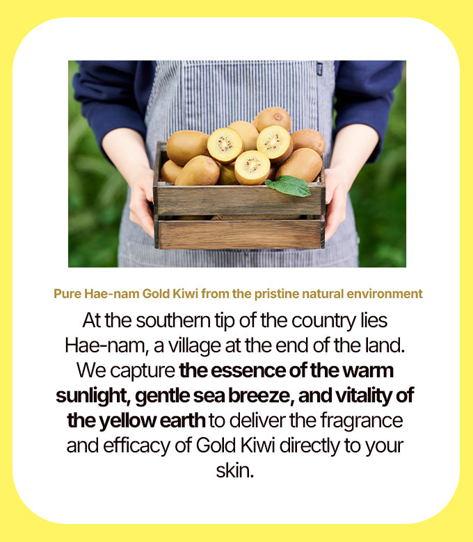 At the southern tip of the country lies Haenam, a village at the end of the land. We capture the essence of the warm sunlight, gentle sea breeze, and vitality of the yellow earth to deliver the  fragrance and efficacy of gold kiwi directly to your skin.